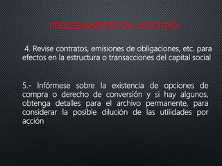 PROCEDIMIENTO DE AUDITORÍA
4. Revise contratos, emisiones de obligaciones, etc. para
efectos en la estructura o transacciones del capital social
5.- Infórmese sobre la existencia de opciones de
compra o derecho de conversión y si hay algunos,
obtenga detalles para el archivo permanente, para
considerar la posible dilución de las utilidades por
acción
 