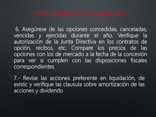 PROCEDIMIENTO DE AUDITORÍA
6. Asegúrese de las opciones concedidas, canceladas,
vencidas y ejercidas durante el año. Verifique la
autorización de la Junta Directiva en los contratos de
opción, recibos, etc. Compare los precios de las
opciones con los de mercado a la fecha de la concesión
para ver si cumplen con las disposiciones fiscales
correspondientes
7.- Revise las acciones preferente en liquidación, de
existir, y verifique las clausula sobre amortización de las
acciones y dividendo
 