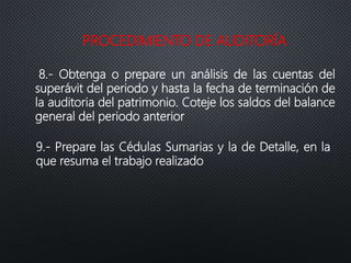 PROCEDIMIENTO DE AUDITORÍA
8.- Obtenga o prepare un análisis de las cuentas del
superávit del periodo y hasta la fecha de terminación de
la auditoria del patrimonio. Coteje los saldos del balance
general del periodo anterior
9.- Prepare las Cédulas Sumarias y la de Detalle, en la
que resuma el trabajo realizado
 