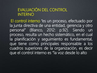 EVALUACIÓN DEL CONTROL
INTERNO
El control interno “es un proceso, efectuado por
la junta directiva de una entidad, gerencia y otro
personal” (Blanco, 2012: p.92). Siendo un
proceso, resulta un hecho sistemático, en el cual
la planificación y seguimiento es fundamental,
que tiene como principales responsable a los
cuadros superiores de la organización, es decir
que el control interno es “la voz desde lo alto
 