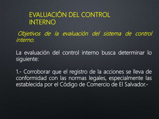 EVALUACIÓN DEL CONTROL
INTERNO
Objetivos de la evaluación del sistema de control
interno.
La evaluación del control interno busca determinar lo
siguiente:
1.- Corroborar que el registro de la acciones se lleva de
conformidad con las normas legales, especialmente las
establecida por el Código de Comercio de El Salvador.-
 