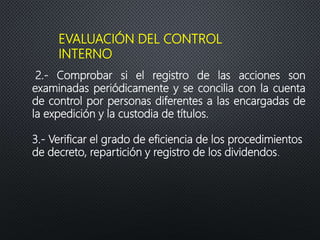 EVALUACIÓN DEL CONTROL
INTERNO
2.- Comprobar si el registro de las acciones son
examinadas periódicamente y se concilia con la cuenta
de control por personas diferentes a las encargadas de
la expedición y la custodia de títulos.
3.- Verificar el grado de eficiencia de los procedimientos
de decreto, repartición y registro de los dividendos.
 