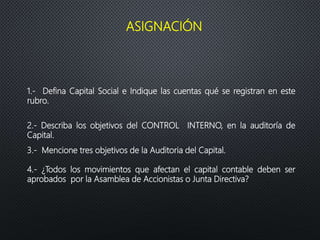ASIGNACIÓN
1.- Defina Capital Social e Indique las cuentas qué se registran en este
rubro.
2.- Describa los objetivos del CONTROL INTERNO, en la auditoría de
Capital.
3.- Mencione tres objetivos de la Auditoria del Capital.
4.- ¿Todos los movimientos que afectan el capital contable deben ser
aprobados por la Asamblea de Accionistas o Junta Directiva?
 