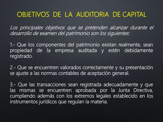 Los principales objetivos que se pretenden alcanzar durante el
desarrollo de examen del patrimonio son los siguientes:
1.- Que los componentes del patrimonio existan realmente, sean
propiedad de la empresa auditada y estén debidamente
registrado.
2.- Que se encuentren valorados correctamente y su presentación
se ajuste a las normas contables de aceptación general.
3.- Que las transacciones sean registrada adecuadamente y que
las mismas se encuentren aprobada por la Junta Directiva,
cumpliendo además con los extremos legales establecido en los
instrumentos jurídicos que regulan la materia.
OBJETIVOS DE LA AUDITORIA DE CAPITAL
 