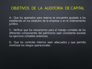 4.- Que los apartados para reserva se encuentre ajustado a los
establecido en los estatutos de la empresa o en el ordenamiento
jurídico.
5.- Verificar que los mecanismos para el manejo contable de los
diferentes componentes del patrimonio sean consistente durante
los ejercicios contables anteriores.
6.- Que los controles internos sean adecuados y que permita
minimizar los riesgos operacionales.
OBJETIVOS DE LA AUDITORIA DE CAPITAL
 