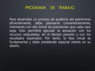 Para desarrollar un proceso de auditoría del patrimonio
eficientemente, debe planearse convenientemente,
intentando con ello tomar las previsiones que cada caso
exija. Esto permitirá ejecutar la actuación con los
recursos estipulados, en el tiempo previsto y con los
resultados esperados. Por tanto, la fase inicial es
fundamental y debe prestársele especial interés en su
diseño.
PROGRAMA DE TRABAJO
 