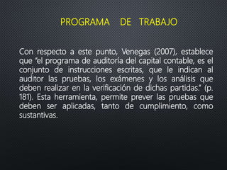Con respecto a este punto, Venegas (2007), establece
que “el programa de auditoría del capital contable, es el
conjunto de instrucciones escritas, que le indican al
auditor las pruebas, los exámenes y los análisis que
deben realizar en la verificación de dichas partidas.” (p.
181). Esta herramienta, permite prever las pruebas que
deben ser aplicadas, tanto de cumplimiento, como
sustantivas.
PROGRAMA DE TRABAJO
 