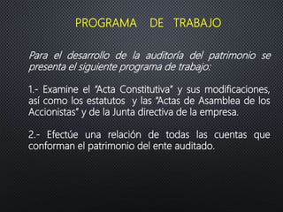 Para el desarrollo de la auditoría del patrimonio se
presenta el siguiente programa de trabajo:
1.- Examine el “Acta Constitutiva” y sus modificaciones,
así como los estatutos y las “Actas de Asamblea de los
Accionistas” y de la Junta directiva de la empresa.
2.- Efectúe una relación de todas las cuentas que
conforman el patrimonio del ente auditado.
PROGRAMA DE TRABAJO
 