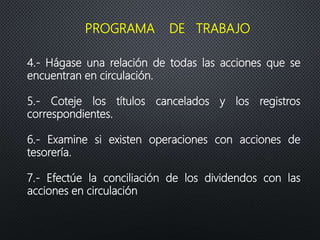 4.- Hágase una relación de todas las acciones que se
encuentran en circulación.
5.- Coteje los títulos cancelados y los registros
correspondientes.
6.- Examine si existen operaciones con acciones de
tesorería.
7.- Efectúe la conciliación de los dividendos con las
acciones en circulación
PROGRAMA DE TRABAJO
 