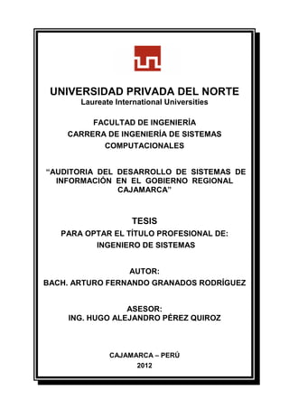 UNIVERSIDAD PRIVADA DEL NORTE
Laureate International Universities
FACULTAD DE INGENIERÍA
CARRERA DE INGENIERÍA DE SISTEMAS
COMPUTACIONALES
“AUDITORIA DEL DESARROLLO DE SISTEMAS DE
INFORMACIÓN EN EL GOBIERNO REGIONAL
CAJAMARCA”
TESIS
PARA OPTAR EL TÍTULO PROFESIONAL DE:
INGENIERO DE SISTEMAS
AUTOR:
BACH. ARTURO FERNANDO GRANADOS RODRÍGUEZ
ASESOR:
ING. HUGO ALEJANDRO PÉREZ QUIROZ
CAJAMARCA – PERÚ
2012
 