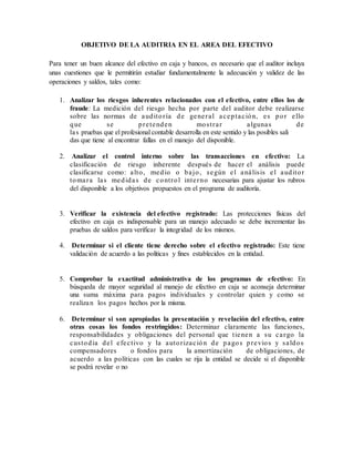 OBJETIVO DE LA AUDITRIA EN EL AREA DEL EFECTIVO
Para tener un buen alcance del efectivo en caja y bancos, es necesario que el auditor incluya
unas cuestiones que le permitirán estudiar fundamentalmente la adecuación y validez de las
operaciones y saldos, tales como:
1. Analizar los riesgos inherentes relacionados con el efectivo, entre ellos los de
fraude: La medición del riesgo hecha por parte del auditor debe realizarse
sobre las normas de auditoría de general aceptación, es por ello
que se pretenden mostrar algunas de
las pruebas que el profesional contable desarrolla en este sentido y las posibles sali
das que tiene al encontrar fallas en el manejo del disponible.
2. Analizar el control interno sobre las transacciones en efectivo: La
clasificación de riesgo inherente después de hacer el análisis puede
clasificarse como: alto, medio o bajo, según el análisis el auditor
tomara las medidas de control interno necesarias para ajustar los rubros
del disponible a los objetivos propuestos en el programa de auditoría.
3. Verificar la existencia del efectivo registrado: Las protecciones físicas del
efectivo en caja es indispensable para un manejo adecuado se debe incrementar las
pruebas de saldos para verificar la integridad de los mismos.
4. Determinar si el cliente tiene derecho sobre el efectivo registrado: Este tiene
validación de acuerdo a las políticas y fines establecidos en la entidad.
5. Comprobar la exactitud administrativa de los programas de efectivo: En
búsqueda de mayor seguridad al manejo de efectivo en caja se aconseja determinar
una suma máxima para pagos individuales y controlar quien y como se
realizan los pagos hechos por la misma.
6. Determinar si son apropiadas la presentación y revelación del efectivo, entre
otras cosas los fondos restringidos: Determinar claramente las funciones,
responsabilidades y obligaciones del personal que tienen a su cargo la
custodia del efectivo y la autorización de pagos previos y saldos
compensadores o fondos para la amortización de obligaciones, de
acuerdo a las políticas con las cuales se rija la entidad se decide si el disponible
se podrá revelar o no
 
