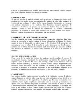 Conocer los procedimientos de auditoría para el efectivo puede eliminar cualquier sorpresa
para ti y tu compañía alrededor del tiempo de auditorías.
CONFIRMACION
El principal proceso de auditoría utilizado en la prueba de los balances de efectivo es la
confirmación. Para poder probar la confirmación, los auditores le piden a los banqueros de
la compañía que verifiquen el balance de las cuentas bancarias directamente; las respuestas
son enviadas únicamente a los auditores. Los banqueros requieren peticiones de
confirmación electrónicas. El proceso de confirmación también tiene un beneficio sin
intención. Cuando se envía la petición de confirmación, los auditores comúnmente
preguntan a la compañía si tienen algún préstamo con el banco también. Esto ayuda a
descubrir cualquier responsabilidad no registrada que este presente.
CONVERSION DE LA MONEDA EXTRANJERA
Para las compañías que tienen efectivo denominado en monedas extranjeras,. Para poder
probar la conversión, el auditor calcula de forma independiente el balance de efectivo
usando la tasa de intercambio en efecto para el 31 diciembre. Si la conversión está
materialmente cerca el cálculo de la compañía, el auditor documenta este descubrimiento y
continúa con la victoria. Si hay una diferencia en la tasa utilizada que da como resultado
una diferencia de materiales, el auditor debe determinar si la tasa de la compañía es
razonable.
PRUEBA DE RECONCILIACION
Como parte de la prueba de efectivo, los auditores también prueban el proceso de
reconciliación bancario. Examinando las confirmaciones de efectivo, los auditores ganan
seguridad sobre el balance del banco. Sin embargo, pueden existir diferencias entre el
balance bancario correcto y el balance de efectivo del libro correcto. Regularmente estas
diferencias están relacionadas con los depósitos en tránsito y los cheques actuales.
Recalcular y probando la información subyacente en las reconciliaciones bancarias de la
compañía, los auditores pueden cerrar la grieta entre el libro y el balance bancario.
CLASIFICACION
Los auditores también pueden necesitar la prueba de la clasificación correcta de efectivo.
Algunos balances de efectivo, tales como los que están restringidos del uso debido a los
acuerdos contractuales o los equivalentes de efectivo que han sido acomodados como
colaterales, tienen reglas complicadas relacionadas con la revelación y clasificación. En
algunos casos, estos balances no pueden ser enlistados como efectivo en la hoja de balance
y pueden necesitar ser enlistados como inversiones o efectivo restringido. Si tu negocio está
sujeto a una auditoría y tienes cualquier obligación contractual relacionada con el efectivo
colateral, asegúrate de examinar estos acuerdos para asegurar la clasificación apropiada.
 
