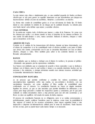 CAJA CHICA
La caja menor, caja chica o simplemente caja, es una cantidad pequeña de fondos en dinero
efectivo que se usa para gastos en aquellas situaciones en que desembolsos por cheque son
inconvenientes debido al costo de escribirlos, firmarlos y convertirlos en efectivo.
La forma más común de contabilizar gastos es el uso del sistema de fondo fijo. El fondo
inicial se crea mediante la emisión de un cheque por la cantidad deseada. La entrada para
este fondo inicial sería debitar caja menor y acreditar efectivo.
CAJA GENERAL
Es la cuenta que registra todo el efectivo que ingrese y salga de la Empresa. Se carga con
los cheques que recibe y se abona cuando se hace el depósito de los mismos en Banco. Es
una cuenta de saldo deudor o cero, nunca acreedor. Indicará el efectivo, cheques o vales
que se encuentran en la Caja.
ARQUEO DE CAJA
Consiste en el análisis de las transacciones del efectivo, durante un lapso determinado, con
el objeto de comprobar si se ha contabilizado todo el efectivo recibido y por tanto el Saldo
que arroja esta cuenta, corresponde con lo que se encuentra físicamente en Caja en dinero
efectivo, cheques o vales. Sirve también para saber si los controles internos se están
llevando adecuadamente.
BANCO
Son entidades que se dedican a trabajar con el dinero: lo reciben y lo prestan al público
obteniendo una ganancia por las operaciones realizadas.
Los bancos son entidades que se organizan de acuerdo a leyes especiales y que se dedican a
trabajar con el dinero, para lo cual reciben y tienen a su custodia depósitos hechos por las
personas y las empresas, y otorgan préstamos usando esos mismos recursos, actividad que
se denomina intermediación financiera.
CONCILIACION BANCARIA
es un proceso que permite confrontar y conciliar los valores económicos que
una empresa tiene registrados sobre una cuenta, ya sea corriente o de ahorro, con sus
movimientos bancarios, así como clasificar el libro auxiliar de contabilidad para
confrontarlo con el extracto. La conciliación bancaria no busca en ningún momento
legalizar los errores, ya que es una mecánica que permite identificar las diferencias y sus
causas para luego proceder a realizar los respectivos ajustes y conexiones, por lo que para
realizarla se emiten documentos claros y muy precisos para uso del ente económico y así
llevar en claro un equilibrio del estado de cuenta de dicha empresa.
El proceso de conciliación bancaria no es obligatorio, pero si se realiza correctamente y
periódicamente, puede conllevar beneficios para la empresa, como tener la contabilidad al
día, mejorar el control de los recursos económicos, tener mayor seguridad frente a una
inspección o disponer de información de calidad para la toma de decisiones. Suele hacerse
de mes en mes, pero se puede hacer cada menos tiempo si es necesario.
 