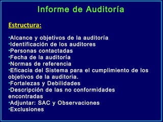 Informe de Auditoría
Estructura:
•Alcance y objetivos de la auditoría
•Identificación de los auditores
•Personas contactadas
•Fecha de la auditoría
•Normas de referencia
•Eficacia del Sistema para el cumplimiento de los
objetivos de la auditoria.
•Fortalezas y Debilidades
•Descripción de las no conformidades
encontradas
•Adjuntar: SAC y Observaciones
•Exclusiones
 