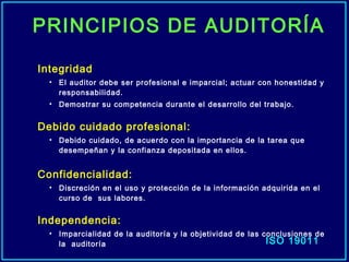 Integridad
• El auditor debe ser profesional e imparcial; actuar con honestidad y
responsabilidad.
• Demostrar su competencia durante el desarrollo del trabajo.
Debido cuidado profesional:
• Debido cuidado, de acuerdo con la importancia de la tarea que
desempeñan y la confianza depositada en ellos.
Confidencialidad:
• Discreción en el uso y protección de la información adquirida en el
curso de sus labores.
Independencia:
• Imparcialidad de la auditoría y la objetividad de las conclusiones de
la auditoría ISO 19011
PRINCIPIOS DE AUDITORÍA
 