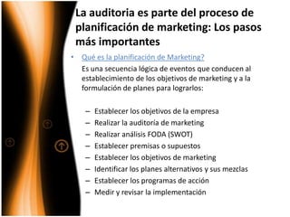 La auditoria es parte del proceso de planificación de marketing: Los pasos más importantesQué es la planificación de Marketing? Es una secuencia lógica de eventos que conducen al establecimiento de los objetivos de marketing y a la formulación de planes para lograrlos:Establecer los objetivos de la empresaRealizar la auditoría de marketingRealizar análisis FODA (SWOT)Establecer premisas o supuestosEstablecer los objetivos de marketingIdentificar los planes alternativos y sus mezclasEstablecer los programas de acciónMedir y revisar la implementación