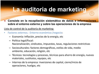 La auditoria de marketing Consiste en la recopilación sistemática de datos e informaciones sobre el entorno externo y sobre las operaciones de la empresaLista de control de la auditoría de marketing:Factores externos.- Entorno económico /negocio:
