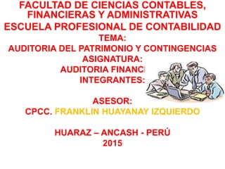 FACULTAD DE CIENCIAS CONTABLES,
FINANCIERAS Y ADMINISTRATIVAS
ESCUELA PROFESIONAL DE CONTABILIDAD
TEMA:
AUDITORIA DEL PATRIMONIO Y CONTINGENCIAS
ASIGNATURA:
AUDITORIA FINANCIERA
INTEGRANTES:
ASESOR:
CPCC. FRANKLIN HUAYANAY IZQUIERDO
HUARAZ – ANCASH - PERÚ
2015
 