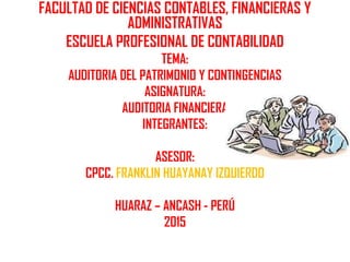 FACULTAD DE CIENCIAS CONTABLES, FINANCIERAS Y
ADMINISTRATIVAS
ESCUELA PROFESIONAL DE CONTABILIDAD
TEMA:
AUDITORIA DEL PATRIMONIO Y CONTINGENCIAS
ASIGNATURA:
AUDITORIA FINANCIERA
INTEGRANTES:
ASESOR:
CPCC. FRANKLIN HUAYANAY IZQUIERDO
HUARAZ – ANCASH - PERÚ
2015
 