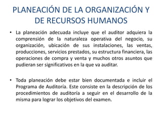PLANEACIÓN DE LA ORGANIZACIÓN Y
DE RECURSOS HUMANOS
• La planeación adecuada incluye que el auditor adquiera la
comprensión de la naturaleza operativa del negocio, su
organización, ubicación de sus instalaciones, las ventas,
producciones, servicios prestados, su estructura financiera, las
operaciones de compra y venta y muchos otros asuntos que
pudieran ser significativos en la que va auditar.
• Toda planeación debe estar bien documentada e incluir el
Programa de Auditoría. Este consiste en la descripción de los
procedimientos de auditoría a seguir en el desarrollo de la
misma para lograr los objetivos del examen.

 