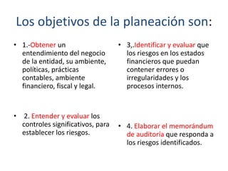 Los objetivos de la planeación son:
• 1.-Obtener un
entendimiento del negocio
de la entidad, su ambiente,
políticas, prácticas
contables, ambiente
financiero, fiscal y legal.

•

2. Entender y evaluar los
controles significativos, para
establecer los riesgos.

• 3,.Identificar y evaluar que
los riesgos en los estados
financieros que puedan
contener errores o
irregularidades y los
procesos internos.

• 4. Elaborar el memorándum
de auditoría que responda a
los riesgos identificados.

 