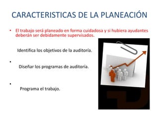 CARACTERISTICAS DE LA PLANEACIÓN
• El trabajo será planeado en forma cuidadosa y si hubiera ayudantes
deberán ser debidamente supervisados.
Identifica los objetivos de la auditoría.

•
Diseñar los programas de auditoría.
•

Programa el trabajo.

 