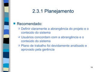 2.3.1 Planejamento

   Recomendado:
       Definir claramente a abrangência do projeto e o
        conteúdo do sistema
       Usuários concordam com a abrangência e o
        conteúdo do sistema
       Plano de trabalho foi devidamente analisado e
        aprovado pela gerência




                                                          14
 