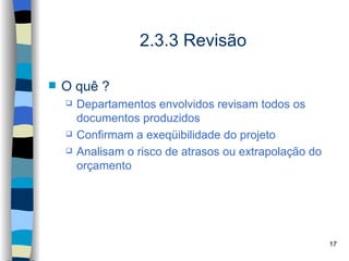 2.3.3 Revisão

   O quê ?
       Departamentos envolvidos revisam todos os
        documentos produzidos
       Confirmam a exeqüibilidade do projeto
       Analisam o risco de atrasos ou extrapolação do
        orçamento




                                                         17
 