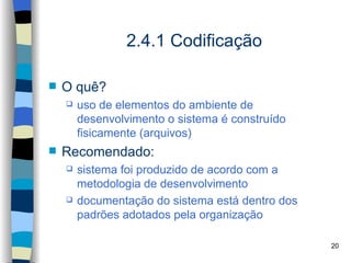 2.4.1 Codificação

   O quê?
       uso de elementos do ambiente de
        desenvolvimento o sistema é construído
        fisicamente (arquivos)
   Recomendado:
       sistema foi produzido de acordo com a
        metodologia de desenvolvimento
       documentação do sistema está dentro dos
        padrões adotados pela organização

                                                  20
 