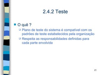 2.4.2 Teste

   O quê ?
       Plano de teste do sistema é compatível com os
        padrões de teste estabelecidos pela organização
       Respeita as responsabilidades definidas para
        cada parte envolvida




                                                      21
 