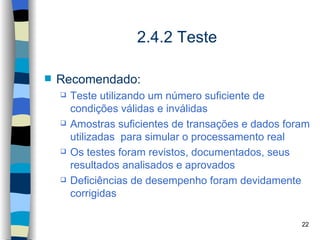 2.4.2 Teste

   Recomendado:
       Teste utilizando um número suficiente de
        condições válidas e inválidas
       Amostras suficientes de transações e dados foram
        utilizadas para simular o processamento real
       Os testes foram revistos, documentados, seus
        resultados analisados e aprovados
       Deficiências de desempenho foram devidamente
        corrigidas

                                                      22
 