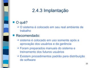 2.4.3 Implantação

   O quê?
       O sistema é colocado em seu real ambiente de
        trabalho
   Recomendado:
       sistema é colocado em uso somente após a
        aprovação dos usuários e da gerência
       Foram preparados manuais do sistema e
        treinamento dos futuros usuários
       Existem procedimentos padrão para distribuição
        de software
                                                         23
 