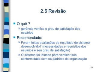 2.5 Revisão

   O quê ?
       gerência verifica o grau de satisfação dos
        usuários
   Recomendado:
       Foram feitas avaliações de resultado do sistema
        desenvolvido? (necessidades e requisitos dos
        usuários e seu grau de satisfação)
       O sistema foi testado para verificar sua
        conformidade com os padrões da organização

                                                          24
 