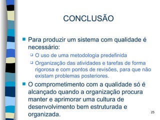 CONCLUSÃO

   Para produzir um sistema com qualidade é
    necessário:
       O uso de uma metodologia predefinida
       Organização das atividades e tarefas de forma
        rigorosa e com pontos de revisões, para que não
        existam problemas posteriores.
   O comprometimento com a qualidade só é
    alcançado quando a organização procura
    manter e aprimorar uma cultura de
    desenvolvimento bem estruturada e
                                                      25
    organizada.
 