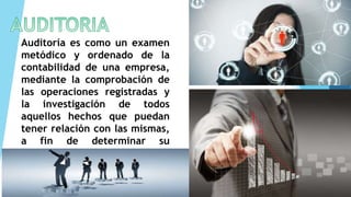 Auditoría es como un examen
metódico y ordenado de la
contabilidad de una empresa,
mediante la comprobación de
las operaciones registradas y
la investigación de todos
aquellos hechos que puedan
tener relación con las mismas,
a fin de determinar su
corrección.
 