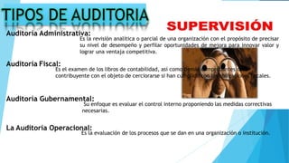 Auditoría Administrativa:
Es la revisión analítica o parcial de una organización con el propósito de precisar
su nivel de desempeño y perfilar oportunidades de mejora para innovar valor y
lograr una ventaja competitiva.
Auditoría Fiscal:
Es el examen de los libros de contabilidad, así como demás comprobantes del
contribuyente con el objeto de cerciorarse si han cumplido con las obligaciones fiscales.
Auditoría Gubernamental:
Su enfoque es evaluar el control interno proponiendo las medidas correctivas
necesarias.
La Auditoría Operacional:
Es la evaluación de los procesos que se dan en una organización o institución.
 
