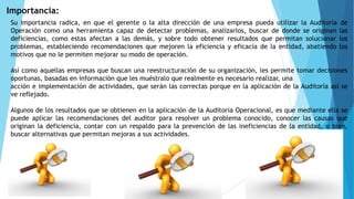 Importancia:
Su importancia radica, en que el gerente o la alta dirección de una empresa pueda utilizar la Auditoría de
Operación como una herramienta capaz de detectar problemas, analizarlos, buscar de donde se originan las
deficiencias, como estas afectan a las demás, y sobre todo obtener resultados que permitan solucionar los
problemas, estableciendo recomendaciones que mejoren la eficiencia y eficacia de la entidad, abatiendo los
motivos que no le permiten mejorar su modo de operación.
Así como aquellas empresas que buscan una reestructuración de su organización, les permite tomar decisiones
oportunas, basadas en información que les muéstralo que realmente es necesario realizar, una
acción e implementación de actividades, que serán las correctas porque en la aplicación de la Auditoría así se
ve reflejado.
Algunos de los resultados que se obtienen en la aplicación de la Auditoría Operacional, es que mediante ella se
puede aplicar las recomendaciones del auditor para resolver un problema conocido, conocer las causas que
originan la deficiencia, contar con un respaldo para la prevención de las ineficiencias de la entidad, o bien,
buscar alternativas que permitan mejoras a sus actividades.
 