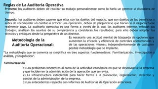 Reglas de La Auditoria Operativa
Primero: los auditores deben de realizar su trabajo personalmente como lo haría un gerente si dispusiera de
tiempo.
Segundo: los auditores deben suponer que ellos son los dueños del negocio, que son dueños de los beneficios y
antes de recomendar un cambio o criticar una operación, deben de preguntarse que harían si el negocio fuese
realmente suyo. La auditoría operativa es una forma a través de la cual los auditores internos enfocan sus
trabajos, analizan los asuntos de su competencia y consideran los resultados; para ello deben adoptar las
técnicas y enfoques desde la perspectiva de un director.
Metodología de la
Auditoría Operacional:
Es necesaria una actitud mental de búsqueda de opciones que
aumenten la eficacia y eficiencia de controles operacionales y
de las operaciones mismas; independientemente de cualquier
posible metodología que se implante.
“La metodología que se comenta se simplifica en tres aspectos fundamentales: Familiarización, Investigación y
análisis, y Diagnóstico”.
Familiarización
1) Los problemas inherentes al ramo de la actividad económica en que se desenvuelve la empresa
y que inciden en la administración de la operación que se revisa.
2) La infraestructura establecida para hacer frente a la planeación, organización, dirección y
control de la administración de la empresa.
3) Los antecedentes respecto con informes de Auditorías de Operación anteriores.
 