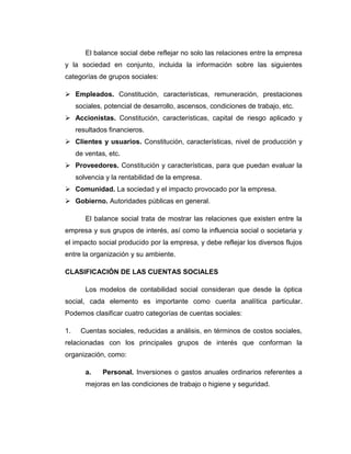 El balance social debe reflejar no solo las relaciones entre la empresa
y la sociedad en conjunto, incluida la información sobre las siguientes
categorías de grupos sociales:
 Empleados. Constitución, características, remuneración, prestaciones
sociales, potencial de desarrollo, ascensos, condiciones de trabajo, etc.
 Accionistas. Constitución, características, capital de riesgo aplicado y
resultados financieros.
 Clientes y usuarios. Constitución, características, nivel de producción y
de ventas, etc.
 Proveedores. Constitución y características, para que puedan evaluar la
solvencia y la rentabilidad de la empresa.
 Comunidad. La sociedad y el impacto provocado por la empresa.
 Gobierno. Autoridades públicas en general.
El balance social trata de mostrar las relaciones que existen entre la
empresa y sus grupos de interés, así como la influencia social o societaria y
el impacto social producido por la empresa, y debe reflejar los diversos flujos
entre la organización y su ambiente.
CLASIFICACIÓN DE LAS CUENTAS SOCIALES
Los modelos de contabilidad social consideran que desde la óptica
social, cada elemento es importante como cuenta analítica particular.
Podemos clasificar cuatro categorías de cuentas sociales:
1. Cuentas sociales, reducidas a análisis, en términos de costos sociales,
relacionadas con los principales grupos de interés que conforman la
organización, como:
a. Personal. Inversiones o gastos anuales ordinarios referentes a
mejoras en las condiciones de trabajo o higiene y seguridad.
 