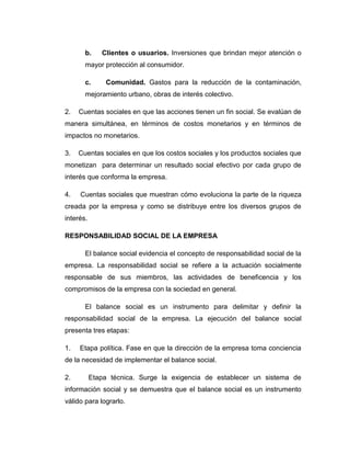 b. Clientes o usuarios. Inversiones que brindan mejor atención o
mayor protección al consumidor.
c. Comunidad. Gastos para la reducción de la contaminación,
mejoramiento urbano, obras de interés colectivo.
2. Cuentas sociales en que las acciones tienen un fin social. Se evalúan de
manera simultánea, en términos de costos monetarios y en términos de
impactos no monetarios.
3. Cuentas sociales en que los costos sociales y los productos sociales que
monetizan para determinar un resultado social efectivo por cada grupo de
interés que conforma la empresa.
4. Cuentas sociales que muestran cómo evoluciona la parte de la riqueza
creada por la empresa y como se distribuye entre los diversos grupos de
interés.
RESPONSABILIDAD SOCIAL DE LA EMPRESA
El balance social evidencia el concepto de responsabilidad social de la
empresa. La responsabilidad social se refiere a la actuación socialmente
responsable de sus miembros, las actividades de beneficencia y los
compromisos de la empresa con la sociedad en general.
El balance social es un instrumento para delimitar y definir la
responsabilidad social de la empresa. La ejecución del balance social
presenta tres etapas:
1. Etapa política. Fase en que la dirección de la empresa toma conciencia
de la necesidad de implementar el balance social.
2. Etapa técnica. Surge la exigencia de establecer un sistema de
información social y se demuestra que el balance social es un instrumento
válido para lograrlo.
 