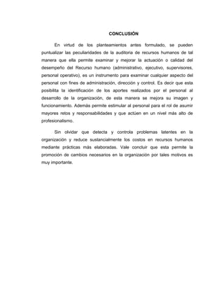 CONCLUSIÓN
En virtud de los planteamientos antes formulado, se pueden
puntualizar las peculiaridades de la auditoria de recursos humanos de tal
manera que ella permite examinar y mejorar la actuación o calidad del
desempeño del Recurso humano (administrativo, ejecutivo, supervisores,
personal operativo), es un instrumento para examinar cualquier aspecto del
personal con fines de administración, dirección y control. Es decir que esta
posibilita la identificación de los aportes realizados por el personal al
desarrollo de la organización, de esta manera se mejora su imagen y
funcionamiento. Además permite estimular al personal para el rol de asumir
mayores retos y responsabilidades y que actúen en un nivel más alto de
profesionalismo.
Sin olvidar que detecta y controla problemas latentes en la
organización y reduce sustancialmente los costos en recursos humanos
mediante prácticas más elaboradas. Vale concluir que esta permite la
promoción de cambios necesarios en la organización por tales motivos es
muy importante.
 