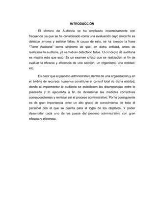 INTRODUCCIÓN
El término de Auditoria se ha empleado incorrectamente con
frecuencia ya que se ha considerado como una evaluación cuyo único fin es
detectar errores y señalar fallas. A causa de esto, se ha tomado la frase
"Tiene Auditoria" como sinónimo de que, en dicha entidad, antes de
realizarse la auditoria, ya se habían detectado fallas. El concepto de auditoria
es mucho más que esto. Es un examen crítico que se realización el fin de
evaluar la eficacia y eficiencia de una sección, un organismo, una entidad,
etc.
Es decir que el proceso administrativo dentro de una organización y en
el ámbito de recursos humanos constituye el control total de dicha entidad,
donde al implementar la auditoria se establecen las discrepancias entre lo
planeado y lo ejecutado a fin de determinar las medidas correctivas
correspondientes y reiniciar así el proceso administrativo. Por lo consiguiente
es de gran importancia tener un alto grado de conocimiento de todo el
personal con el que se cuenta para el logro de los objetivos. Y poder
desarrollar cada uno de los pasos del proceso administrativo con gran
eficacia y eficiencia.
 