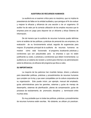 AUDITORIA DE RECURSOS HUMANOS
La auditoría es un examen crítico pero no mecánico, que no implica la
preexistencia de fallas en la entidad auditada y que persigue el fin de evaluar
y mejorar la eficacia y eficiencia de una sección o de un organismo. El
auditor ha de velar por la correcta utilización de los amplios recursos que la
empresa pone en juego para disponer de un eficiente y eficaz Sistema de
Información.
De tal manera que la auditoria de recursos humanos puede definirse
como el análisis de las políticas y prácticas de personal de una empresa y la
evaluación de su funcionamiento actual, seguida de sugerencias para
mejorar. El propósito principal de la auditoria de recursos humanos es
mostrar cómo está funcionado el programa, localizando prácticas y
condiciones que son perjudiciales para la empresa o que no están
justificando su costo, o prácticas y condiciones que deben incrementarse. La
auditoría es un sistema de revisión y control para informar a la administración
sobre la eficiencia y la eficacia del programa que lleva a cabo.
SU IMPORTANCIA
La mayoría de los patronos han invertido tiempo, dinero y esfuerzo
para desarrollar políticas, prácticas y procedimientos de recursos humanos
que cumplan con la ley y que sean compatibles con la cultura corporativa de
su organización. Esto puede incluir, por ejemplo, manual del empleado,
guías administrativas para los gerentes, sistemas y guías de manejo de
desempeño, sistemas de planificación, planes de compensación, guías de
procesos de reclutamiento, de promoción, disciplina y terminación entre
muchas otras.
Es muy probable que no todas las políticas, prácticas y procedimientos
de recursos humanos estén escritas. No obstante, se utilizan y/o practican.
 