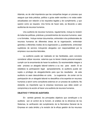 Además, es de vital importancia que las compañías tengan un proceso que
asegure que toda práctica, política o guías estén escritas o no estas estén
actualizadas con relación a los requisitos legales y de cumplimiento, y que
operen como se requiere. Una forma de hacer esto, es llevando a cabo
auditorías de recursos humanos.
Una auditoría de recursos humanos, regularmente, incluye la revisión
de todas las políticas, prácticas y procedimientos de recursos humanos, sean
o no formales. Incluye revisar documentos, entrevistar a los profesionales de
recursos humanos de diferentes áreas de la organización, entrevistar
gerentes a diferentes niveles de la organización y, posiblemente, entrevistar
suplidores de servicio incluyendo abogados con responsabilidad por la
empresa o sus asuntos laborales.
La auditoría puede ser realizada en las facilidades, pero conviene
considerar utilizar recursos externos que no tienen interés personal excepto
cumplir con la encomienda de hacer la auditoria. Es recomendable integrar a
este proceso un abogado laboral externo a su vez para asistir. Si se
establece la participación legal apropiadamente, la auditoría puede ser
sujeta a privilegio de abogado/cliente para que los resultados de esta
auditoria no sean descubribles en corte. La sugerencia de contar con la
participación de un abogado laboral no descalifica a los expertos en recursos
humanos a servir como consultores externos en un proceso de auditoría. No
obstante, es importante que la empresa reconozca que debe existir un
compromiso a la acción al hacer una auditoria de recursos humanos.
OBJETIVO Y TIPOS DE AUDITORÍA
En sentido general, los principales objetivos que constituyen a la
auditoria son el control de la función, el análisis de la eficiencia de los
Sistemas, la verificación del cumplimiento de la Normativa General de la
Empresa en cada ámbito y la revisión de la eficaz gestión de los recursos
 