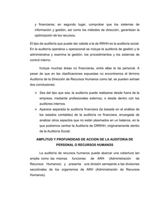 y financieras; en segundo lugar, comprobar que los sistemas de
información y gestión, así como los métodos de dirección, garantizan la
optimización de los recursos.
El tipo de auditoría que puede dar cabida a la de RRHH es la auditoría social.
En la auditoría operativa u operacional se incluye la auditoría de gestión y la
administrativa y examina la gestión, los procedimientos y los sistemas de
control interno.
Incluye muchas áreas no financieras, entre ellas la de personal. A
pesar de que en las clasificaciones expuestas no encontramos el término
Auditoría de la Dirección de Recursos Humanos como tal, se pueden extraer
dos conclusiones:
 Sea del tipo que sea, la auditoría puede realizarse desde fuera de la
empresa, mediante profesionales externos, o desde dentro con los
auditores internos.
 Aparece separada la auditoría financiera (la basada en el análisis de
los estados contables) de la auditoría no financiera, encargada de
analizar otros aspectos que no están plasmados en un balance, en la
que podremos centrar la Auditoría de DRRHH, originariamente dentro
de la Auditoría Social.
AMPLITUD Y PROFUNDIDAD DE ACCION DE LA AUDITORIA DE
PERSONAL O RECURSOS HUMANOS
La auditoría de recursos humanos puede abarcar una cobertura tan
amplia como las mismas funciones de ARH (Administración de
Recursos Humanos) y presenta una división semejante a las divisiones
secciónales de los organismos de ARH (Administración de Recursos
Humanos).
 