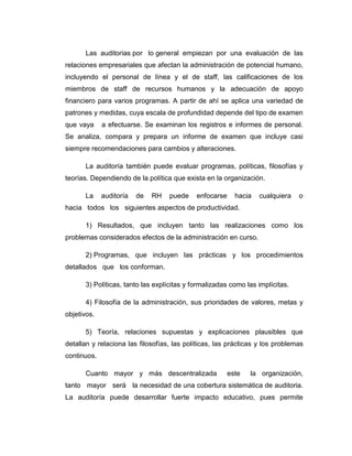 Las auditorias por lo general empiezan por una evaluación de las
relaciones empresariales que afectan la administración de potencial humano,
incluyendo el personal de línea y el de staff, las calificaciones de los
miembros de staff de recursos humanos y la adecuación de apoyo
financiero para varios programas. A partir de ahí se aplica una variedad de
patrones y medidas, cuya escala de profundidad depende del tipo de examen
que vaya a efectuarse. Se examinan los registros e informes de personal.
Se analiza, compara y prepara un informe de examen que incluye casi
siempre recomendaciones para cambios y alteraciones.
La auditoría también puede evaluar programas, políticas, filosofías y
teorías. Dependiendo de la política que exista en la organización.
La auditoría de RH puede enfocarse hacia cualquiera o
hacia todos los siguientes aspectos de productividad.
1) Resultados, que incluyen tanto las realizaciones como los
problemas considerados efectos de la administración en curso.
2) Programas, que incluyen las prácticas y los procedimientos
detallados que los conforman.
3) Políticas, tanto las explícitas y formalizadas como las implícitas.
4) Filosofía de la administración, sus prioridades de valores, metas y
objetivos.
5) Teoría, relaciones supuestas y explicaciones plausibles que
detallan y relaciona las filosofías, las políticas, las prácticas y los problemas
continuos.
Cuanto mayor y más descentralizada este la organización,
tanto mayor será la necesidad de una cobertura sistemática de auditoria.
La auditoría puede desarrollar fuerte impacto educativo, pues permite
 