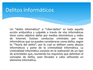 Un "delito informático" o "ciber-delito" es toda aquella
acción antijurídica y culpable a través de vías informáticas
tiene como objetivo dañar por medios electrónicos y redes
de Internet. Existen conductas criminales por vías
informáticas que no pueden considerarse como delito, según
la: "Teoría del delito", por lo cual se definen como abusos
informáticos y parte de la criminalidad informática. La
criminalidad informática consiste en la realización de un tipo
de actividades que, reuniendo los requisitos que delimitan el
concepto de delito, sean llevados a cabo utilizando un
elemento informático.
Delitos informáticos
 