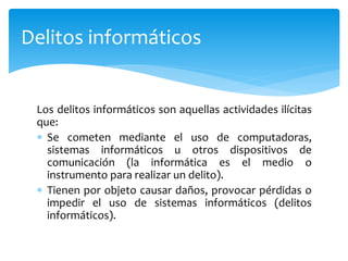 Los delitos informáticos son aquellas actividades ilícitas
que:
 Se cometen mediante el uso de computadoras,
sistemas informáticos u otros dispositivos de
comunicación (la informática es el medio o
instrumento para realizar un delito).
 Tienen por objeto causar daños, provocar pérdidas o
impedir el uso de sistemas informáticos (delitos
informáticos).
Delitos informáticos
 