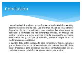 Las auditorias informáticas se conforman obteniendo información y
documentación de todo tipo. Los informes finales de los auditores
dependen de sus capacidades para analizar las situaciones de
debilidad o fortaleza de los diferentes medios. El trabajo del
auditor consiste en lograr obtener toda la información necesaria
para emitir un juicio global objetivo, siempre amparando las
evidencias comprobatorias.
El auditor debe estar capacitado para comprender los mecanismos
que se desarrollan en un procesamiento electrónico. También debe
estar preparado para enfrentar sistemas computarizados en los
cuales se encuentra la información necesaria para auditar.
Conclusión
 