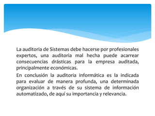 La auditoria de Sistemas debe hacerse por profesionales
expertos, una auditoria mal hecha puede acarrear
consecuencias drásticas para la empresa auditada,
principalmente económicas.
En conclusión la auditoria informática es la indicada
para evaluar de manera profunda, una determinada
organización a través de su sistema de información
automatizado, de aquí su importancia y relevancia.
 